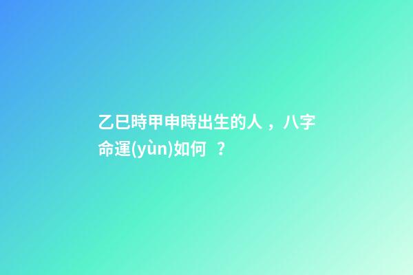 乙巳時甲申時出生的人，八字命運(yùn)如何？
